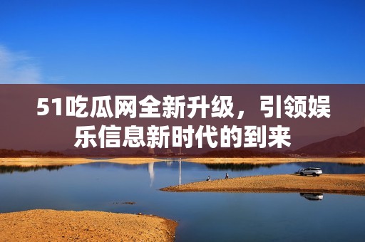 51吃瓜网全新升级，引领娱乐信息新时代的到来