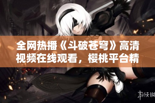 全网热播《斗破苍穹》高清视频在线观看，樱桃平台精彩上线