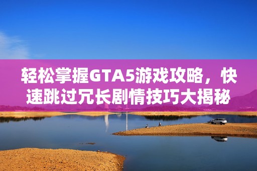 轻松掌握GTA5游戏攻略，快速跳过冗长剧情技巧大揭秘