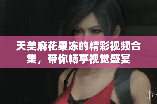天美麻花果冻的精彩视频合集，带你畅享视觉盛宴