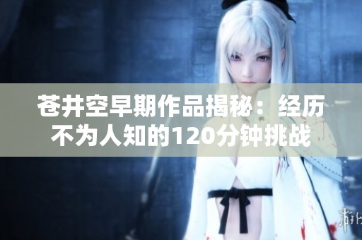 苍井空早期作品揭秘：经历不为人知的120分钟挑战