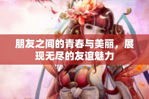 朋友之间的青春与美丽，展现无尽的友谊魅力