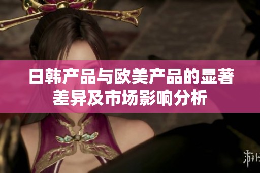 日韩产品与欧美产品的显著差异及市场影响分析