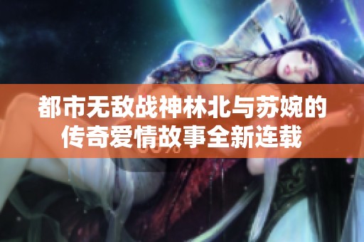 都市无敌战神林北与苏婉的传奇爱情故事全新连载