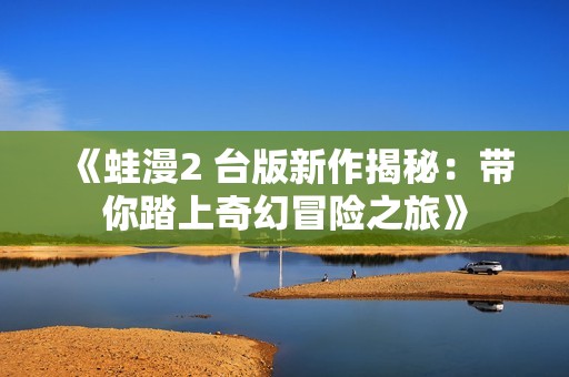 《蛙漫2 台版新作揭秘：带你踏上奇幻冒险之旅》
