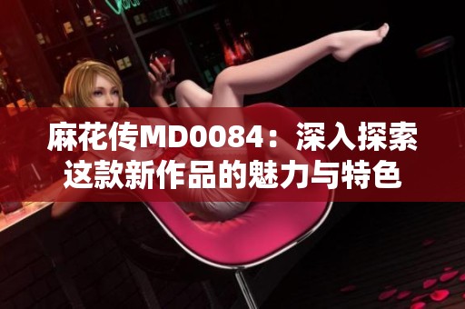 麻花传MD0084：深入探索这款新作品的魅力与特色