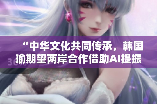 “中华文化共同传承，韩国瑜期望两岸合作借助AI提振发展”