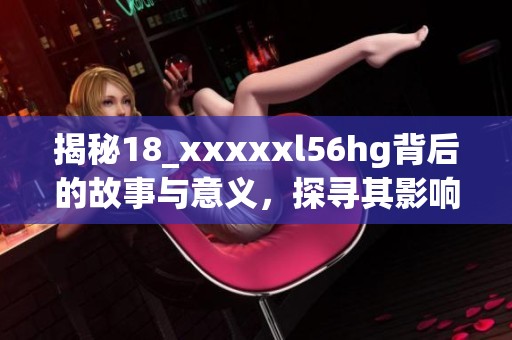揭秘18_xxxxxl56hg背后的故事与意义，探寻其影响力与价值