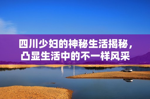 四川少妇的神秘生活揭秘，凸显生活中的不一样风采