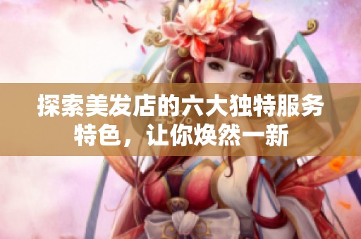 探索美发店的六大独特服务特色，让你焕然一新