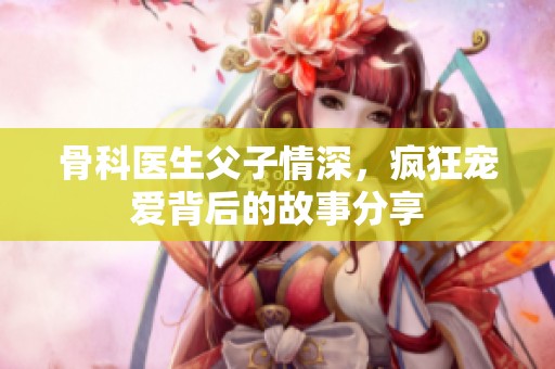 骨科医生父子情深，疯狂宠爱背后的故事分享