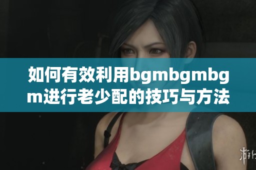 如何有效利用bgmbgmbgm进行老少配的技巧与方法分享