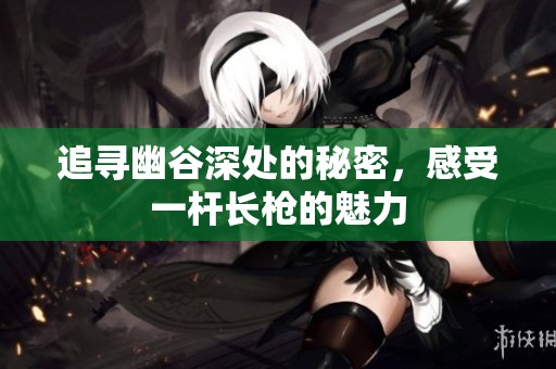 追寻幽谷深处的秘密，感受一杆长枪的魅力