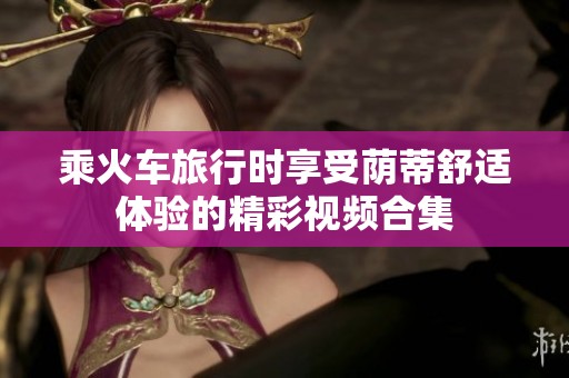 乘火车旅行时享受荫蒂舒适体验的精彩视频合集