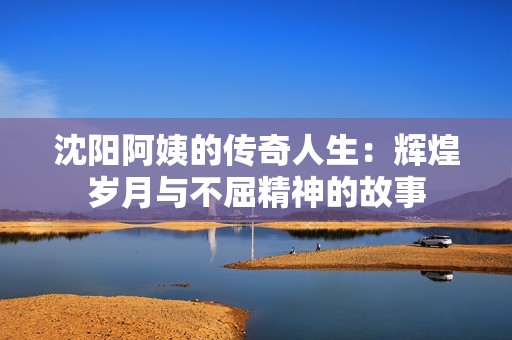 沈阳阿姨的传奇人生：辉煌岁月与不屈精神的故事