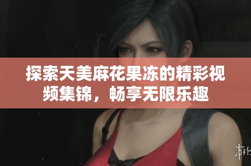 探索天美麻花果冻的精彩视频集锦，畅享无限乐趣
