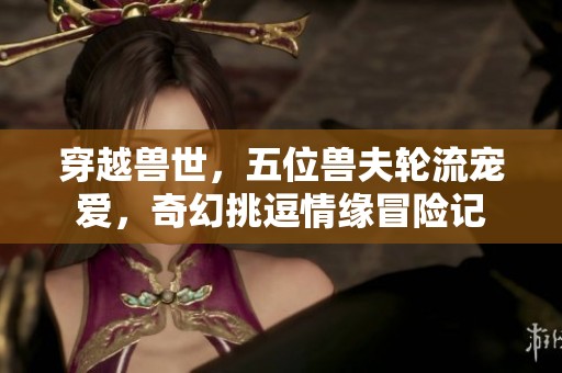 穿越兽世，五位兽夫轮流宠爱，奇幻挑逗情缘冒险记