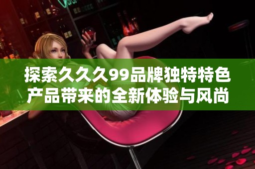 探索久久久99品牌独特特色产品带来的全新体验与风尚