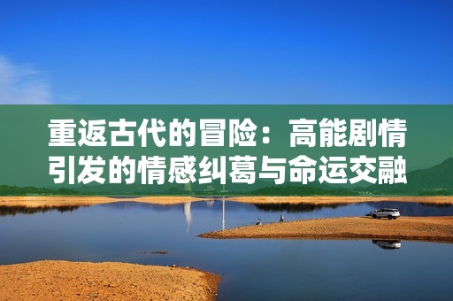 重返古代的冒险：高能剧情引发的情感纠葛与命运交融
