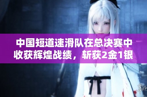 中国短道速滑队在总决赛中收获辉煌战绩，斩获2金1银1铜