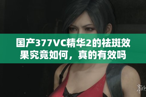 国产377VC精华2的祛斑效果究竟如何，真的有效吗