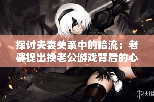 探讨夫妻关系中的暗流：老婆提出换老公游戏背后的心理