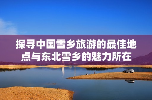 探寻中国雪乡旅游的最佳地点与东北雪乡的魅力所在