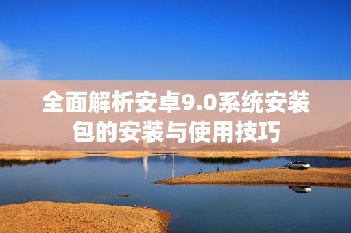 全面解析安卓9.0系统安装包的安装与使用技巧