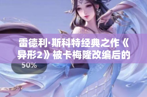 雷德利·斯科特经典之作《异形2》被卡梅隆改编后的争议与影响