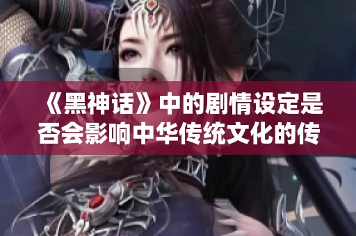 《黑神话》中的剧情设定是否会影响中华传统文化的传承与发展