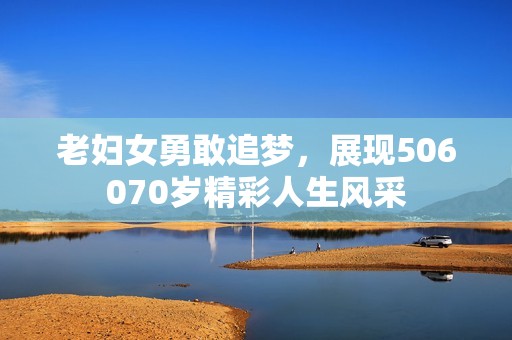 老妇女勇敢追梦，展现506070岁精彩人生风采