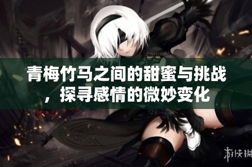 青梅竹马之间的甜蜜与挑战，探寻感情的微妙变化