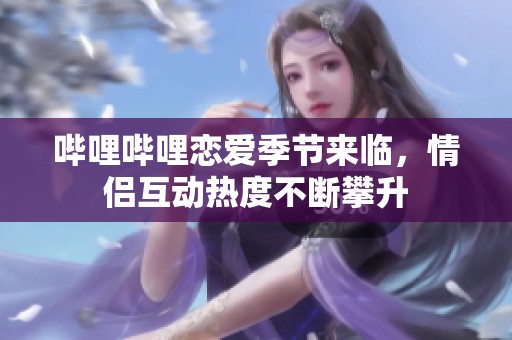 哔哩哔哩恋爱季节来临，情侣互动热度不断攀升