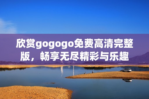 欣赏gogogo免费高清完整版，畅享无尽精彩与乐趣