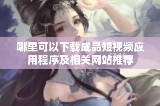 哪里可以下载成品短视频应用程序及相关网站推荐