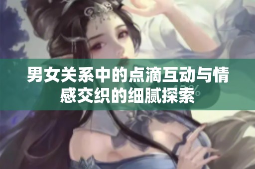 男女关系中的点滴互动与情感交织的细腻探索