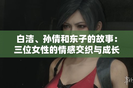白洁、孙倩和东子的故事：三位女性的情感交织与成长历程