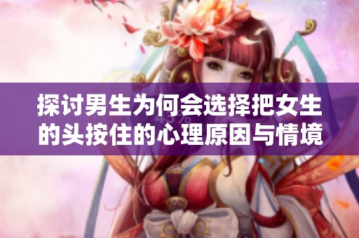 探讨男生为何会选择把女生的头按住的心理原因与情境分析