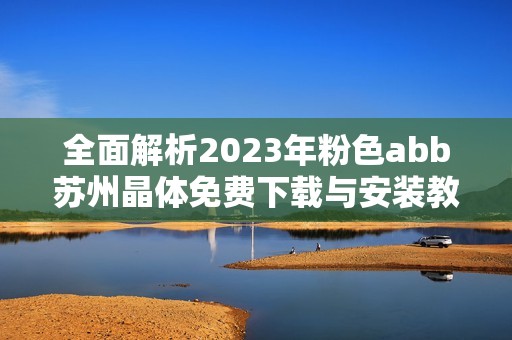 全面解析2023年粉色abb苏州晶体免费下载与安装教程