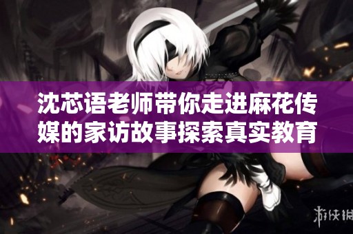 沈芯语老师带你走进麻花传媒的家访故事探索真实教育生活