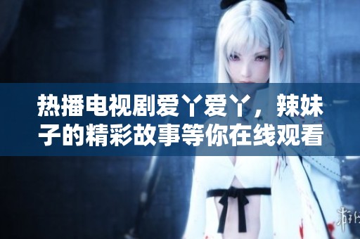 热播电视剧爱丫爱丫，辣妹子的精彩故事等你在线观看