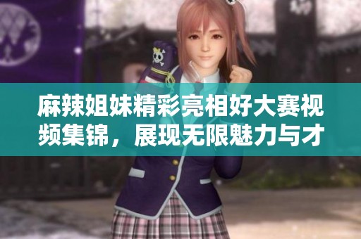 麻辣姐妹精彩亮相好大赛视频集锦，展现无限魅力与才艺