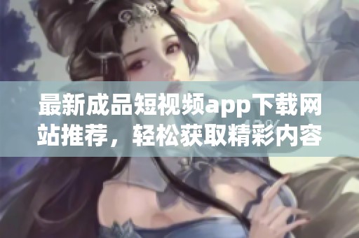 最新成品短视频app下载网站推荐，轻松获取精彩内容