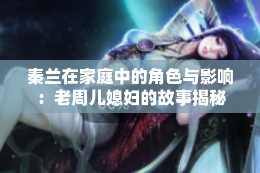 秦兰在家庭中的角色与影响：老周儿媳妇的故事揭秘