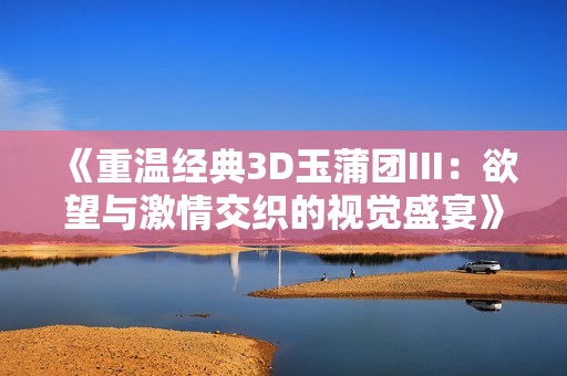 《重温经典3D玉蒲团III：欲望与激情交织的视觉盛宴》