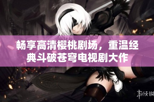 畅享高清樱桃剧场，重温经典斗破苍穹电视剧大作