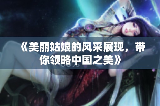 《美丽姑娘的风采展现，带你领略中国之美》