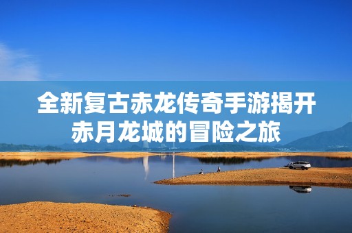 全新复古赤龙传奇手游揭开赤月龙城的冒险之旅