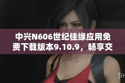 中兴N606世纪佳缘应用免费下载版本9.10.9，畅享交友乐趣