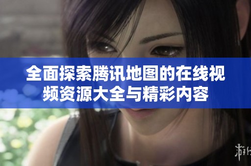 全面探索腾讯地图的在线视频资源大全与精彩内容